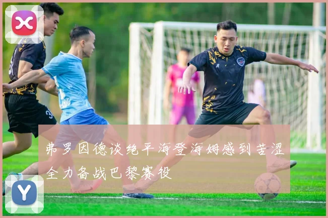 弗罗因德谈绝平海登海姆感到苦涩全力备战巴黎赛役