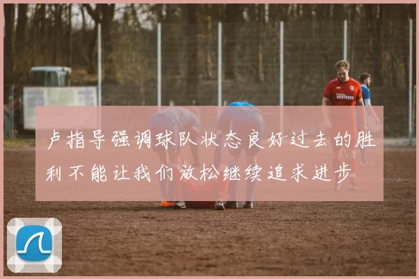 卢指导强调球队状态良好过去的胜利不能让我们放松继续追求进步
