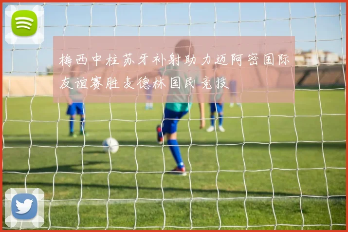 梅西中柱苏牙补射助力迈阿密国际友谊赛胜麦德林国民竞技