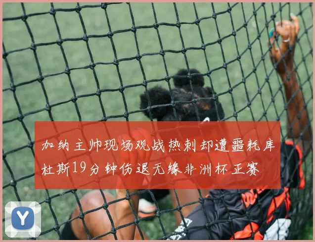 加纳主帅现场观战热刺却遭噩耗库杜斯19分钟伤退无缘非洲杯正赛