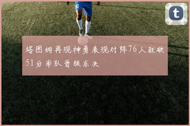 塔图姆再现神勇表现对阵76人狂砍51分率队晋级东决