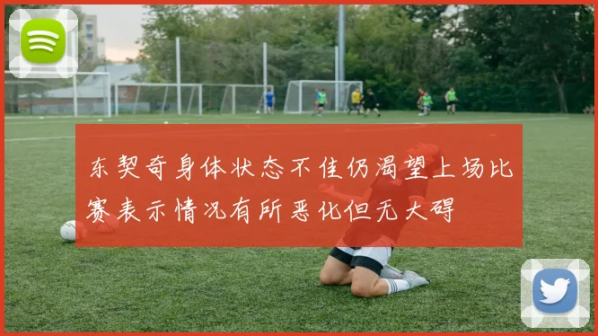 东契奇身体状态不佳仍渴望上场比赛表示情况有所恶化但无大碍