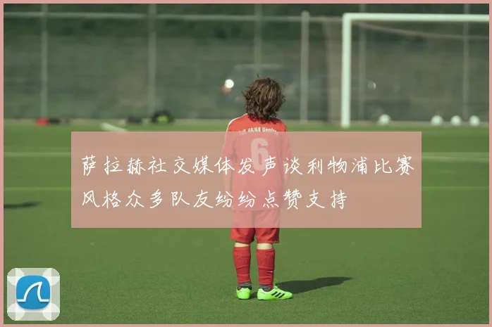 萨拉赫社交媒体发声谈利物浦比赛风格众多队友纷纷点赞支持