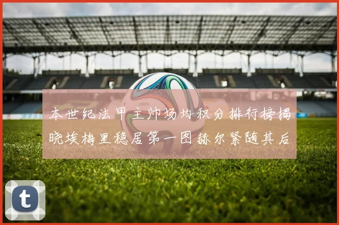 本世纪法甲主帅场均积分排行榜揭晓埃梅里稳居第一图赫尔紧随其后