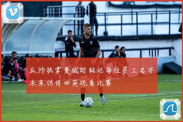 瓜帅执掌曼城时铭记每位员工名字未来仍将回英观看比赛