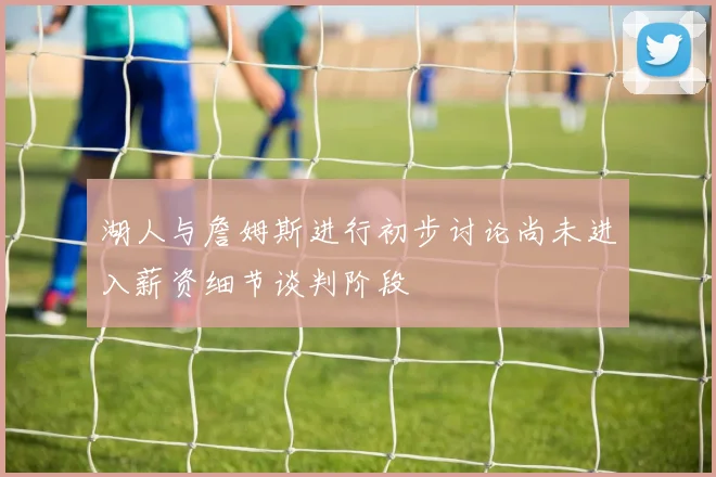 湖人与詹姆斯进行初步讨论尚未进入薪资细节谈判阶段