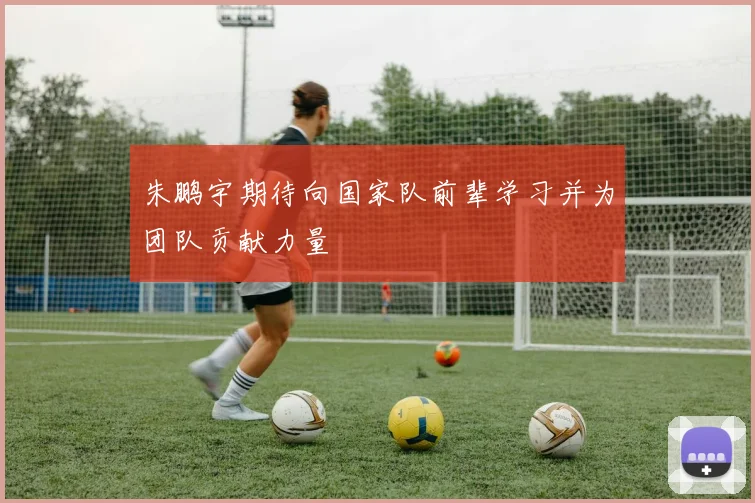 朱鹏宇期待向国家队前辈学习并为团队贡献力量