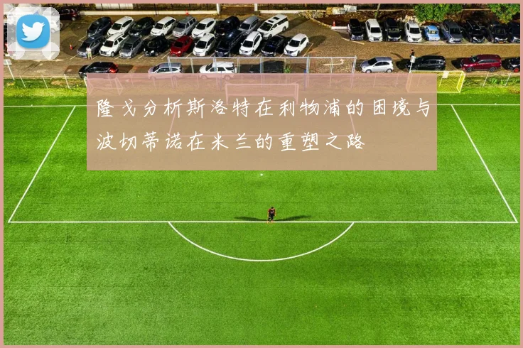 隆戈分析斯洛特在利物浦的困境与波切蒂诺在米兰的重塑之路