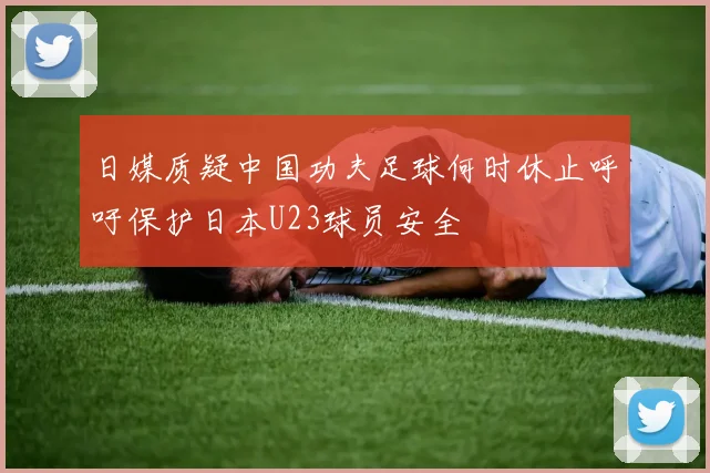 日媒质疑中国功夫足球何时休止呼吁保护日本U23球员安全