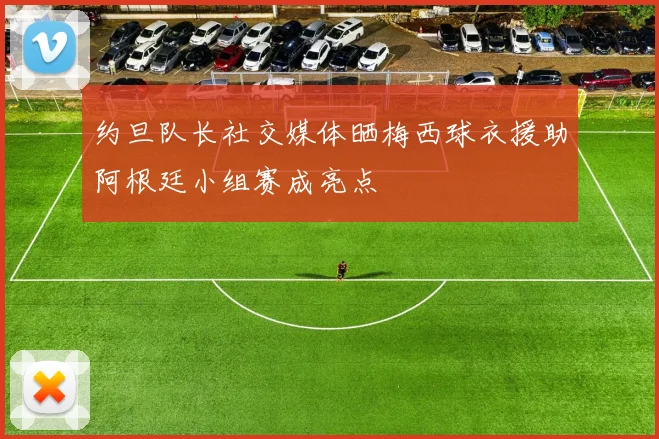 约旦队长社交媒体晒梅西球衣援助阿根廷小组赛成亮点