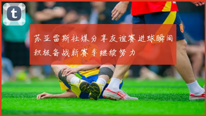 苏亚雷斯社媒分享友谊赛进球瞬间积极备战新赛季继续努力