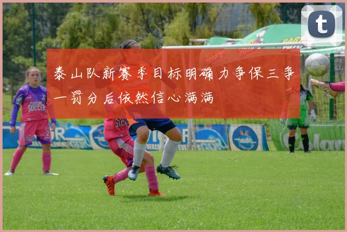 泰山队新赛季目标明确力争保三争一罚分后依然信心满满
