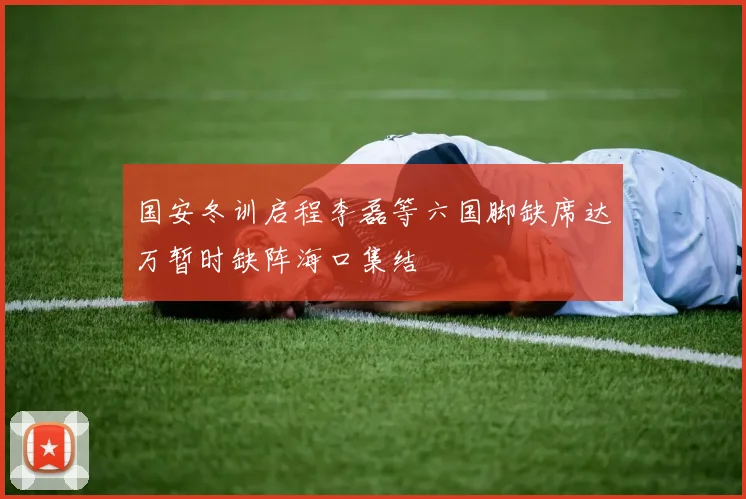 国安冬训启程李磊等六国脚缺席达万暂时缺阵海口集结