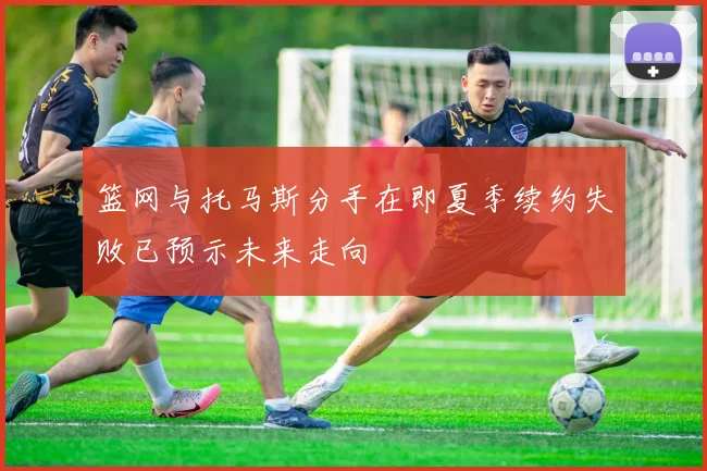 篮网与托马斯分手在即夏季续约失败已预示未来走向