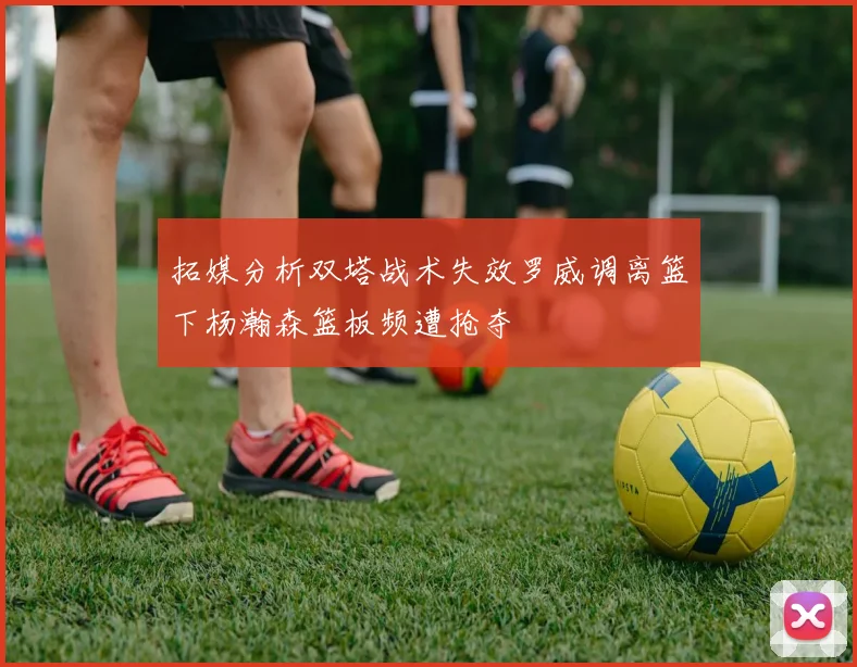 拓媒分析双塔战术失效罗威调离篮下杨瀚森篮板频遭抢夺