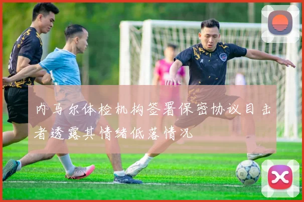内马尔体检机构签署保密协议目击者透露其情绪低落情况