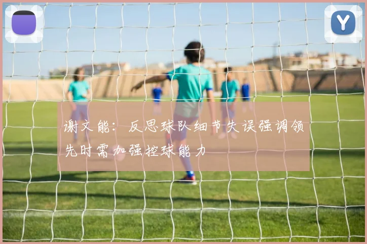 谢文能：反思球队细节失误强调领先时需加强控球能力