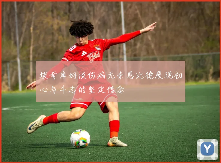 埃奇库姆谈伤病无奈恩比德展现初心与斗志的坚定信念