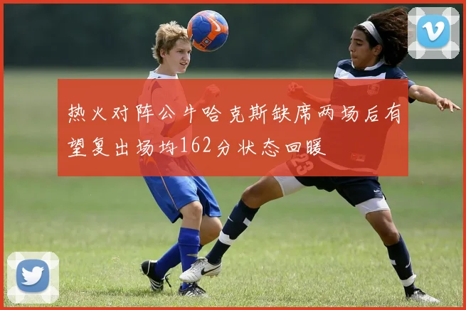 热火对阵公牛哈克斯缺席两场后有望复出场均162分状态回暖
