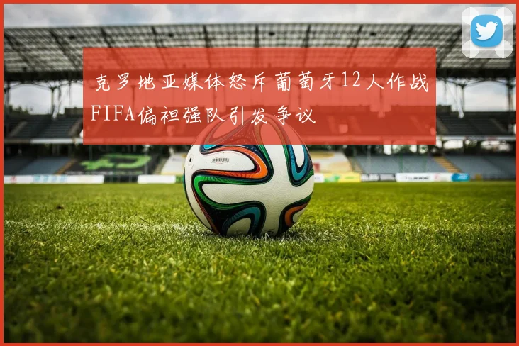 克罗地亚媒体怒斥葡萄牙12人作战FIFA偏袒强队引发争议